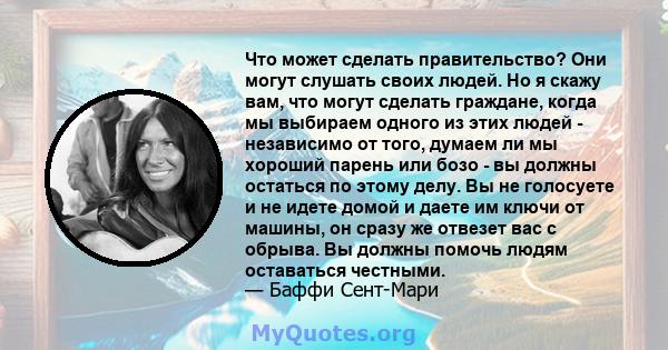 Что может сделать правительство? Они могут слушать своих людей. Но я скажу вам, что могут сделать граждане, когда мы выбираем одного из этих людей - независимо от того, думаем ли мы хороший парень или бозо - вы должны