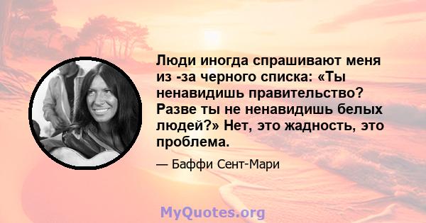 Люди иногда спрашивают меня из -за черного списка: «Ты ненавидишь правительство? Разве ты не ненавидишь белых людей?» Нет, это жадность, это проблема.