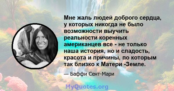 Мне жаль людей доброго сердца, у которых никогда не было возможности выучить реальности коренных американцев все - не только наша история, но и сладость, красота и причины, по которым так близко к Матери -Земле.