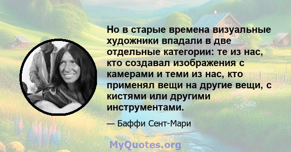 Но в старые времена визуальные художники впадали в две отдельные категории: те из нас, кто создавал изображения с камерами и теми из нас, кто применял вещи на другие вещи, с кистями или другими инструментами.