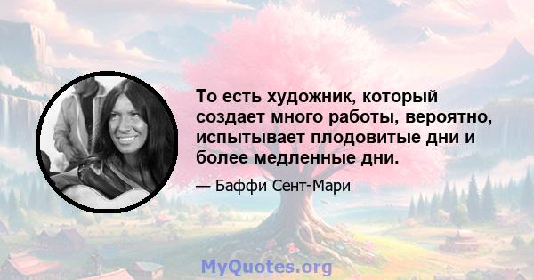 То есть художник, который создает много работы, вероятно, испытывает плодовитые дни и более медленные дни.