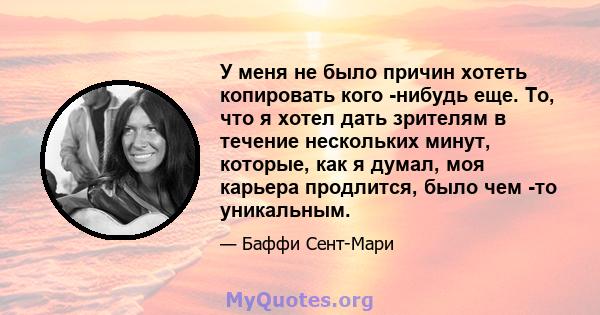 У меня не было причин хотеть копировать кого -нибудь еще. То, что я хотел дать зрителям в течение нескольких минут, которые, как я думал, моя карьера продлится, было чем -то уникальным.