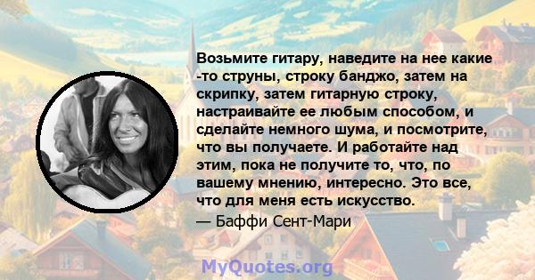 Возьмите гитару, наведите на нее какие -то струны, строку банджо, затем на скрипку, затем гитарную строку, настраивайте ее любым способом, и сделайте немного шума, и посмотрите, что вы получаете. И работайте над этим,