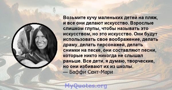 Возьмите кучу маленьких детей на пляж, и все они делают искусство. Взрослые слишком глупы, чтобы называть это искусством, но это искусство. Они будут использовать свое воображение, делать драму, делать персонажей,