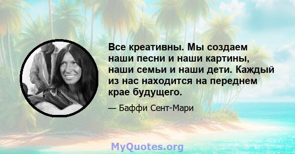 Все креативны. Мы создаем наши песни и наши картины, наши семьи и наши дети. Каждый из нас находится на переднем крае будущего.