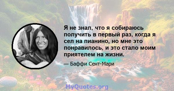 Я не знал, что я собираюсь получить в первый раз, когда я сел на пианино, но мне это понравилось, и это стало моим приятелем на жизни.