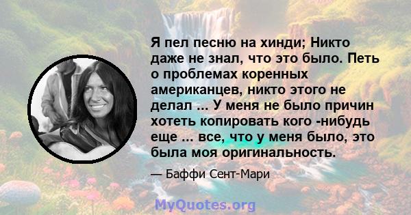 Я пел песню на хинди; Никто даже не знал, что это было. Петь о проблемах коренных американцев, никто этого не делал ... У меня не было причин хотеть копировать кого -нибудь еще ... все, что у меня было, это была моя