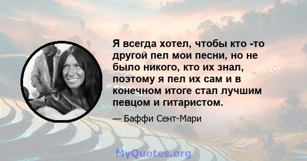 Я всегда хотел, чтобы кто -то другой пел мои песни, но не было никого, кто их знал, поэтому я пел их сам и в конечном итоге стал лучшим певцом и гитаристом.