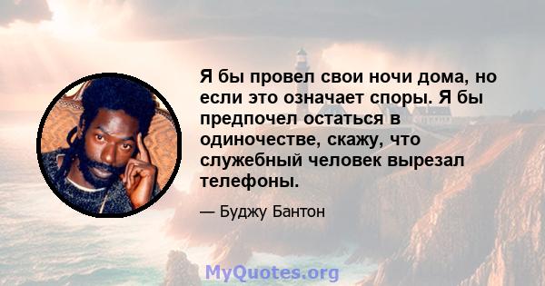 Я бы провел свои ночи дома, но если это означает споры. Я бы предпочел остаться в одиночестве, скажу, что служебный человек вырезал телефоны.