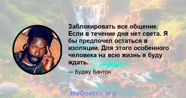 Заблокировать все общение. Если в течение дня нет света. Я бы предпочел остаться в изоляции. Для этого особенного человека на всю жизнь я буду ждать.