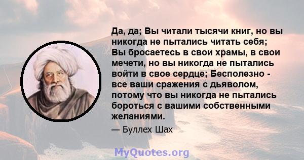 Да, да; Вы читали тысячи книг, но вы никогда не пытались читать себя; Вы бросаетесь в свои храмы, в свои мечети, но вы никогда не пытались войти в свое сердце; Бесполезно - все ваши сражения с дьяволом, потому что вы