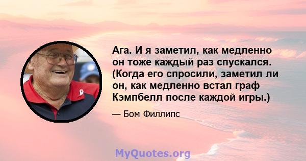 Ага. И я заметил, как медленно он тоже каждый раз спускался. (Когда его спросили, заметил ли он, как медленно встал граф Кэмпбелл после каждой игры.)