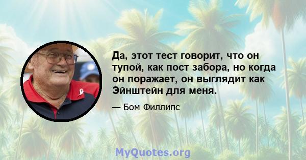 Да, этот тест говорит, что он тупой, как пост забора, но когда он поражает, он выглядит как Эйнштейн для меня.