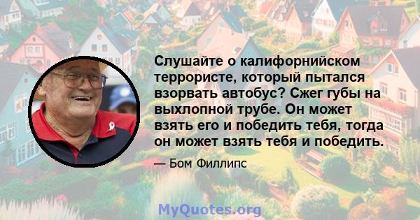 Слушайте о калифорнийском террористе, который пытался взорвать автобус? Сжег губы на выхлопной трубе. Он может взять его и победить тебя, тогда он может взять тебя и победить.