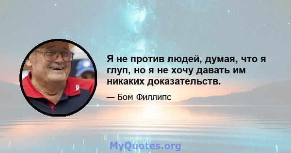 Я не против людей, думая, что я глуп, но я не хочу давать им никаких доказательств.