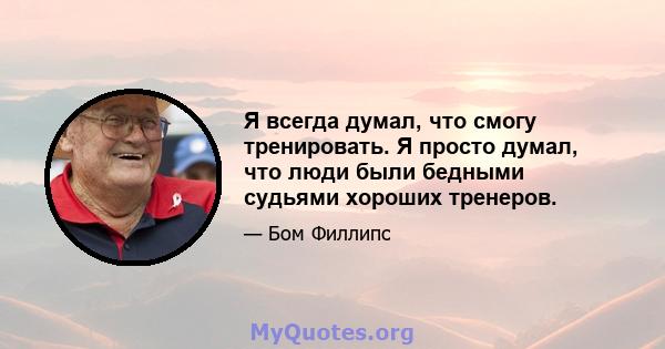 Я всегда думал, что смогу тренировать. Я просто думал, что люди были бедными судьями хороших тренеров.