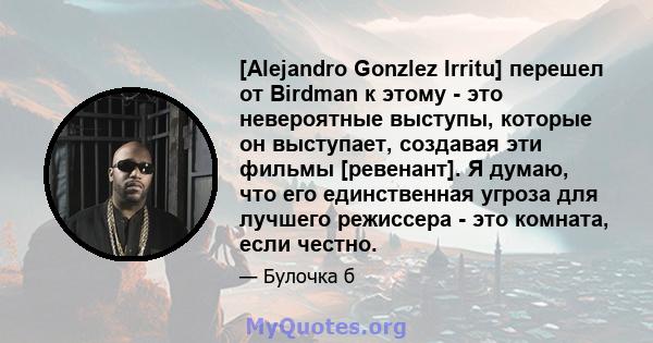 [Alejandro Gonzlez Irritu] перешел от Birdman к этому - это невероятные выступы, которые он выступает, создавая эти фильмы [ревенант]. Я думаю, что его единственная угроза для лучшего режиссера - это комната, если