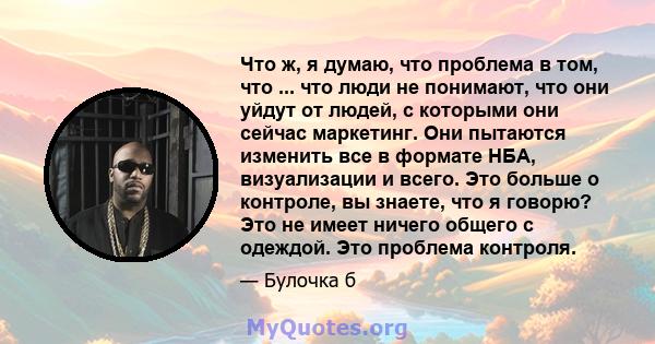 Что ж, я думаю, что проблема в том, что ... что люди не понимают, что они уйдут от людей, с которыми они сейчас маркетинг. Они пытаются изменить все в формате НБА, визуализации и всего. Это больше о контроле, вы знаете, 