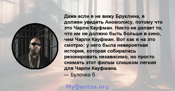 Даже если я не вижу Бруклина, я должен увидеть Аномолису, потому что это Чарли Кауфман. Никто не делает то, что им не должно быть больше в кино, чем Чарли Кауфман. Вот как я на это смотрю: у него была невероятная