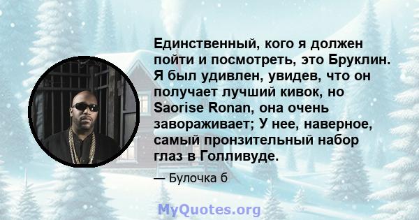 Единственный, кого я должен пойти и посмотреть, это Бруклин. Я был удивлен, увидев, что он получает лучший кивок, но Saorise Ronan, она очень завораживает; У нее, наверное, самый пронзительный набор глаз в Голливуде.