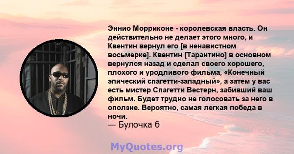 Эннио Морриконе - королевская власть. Он действительно не делает этого много, и Квентин вернул его [в ненавистном восьмерке]. Квентин [Тарантино] в основном вернулся назад и сделал своего хорошего, плохого и уродливого