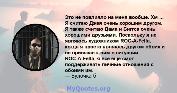 Это не повлияло на меня вообще. Хм ... Я считаю Джея очень хорошим другом. Я также считаю Дама и Биггса очень хорошими друзьями. Поскольку я не являюсь художником ROC-A-Fella, когда я просто являюсь другом обоих и не