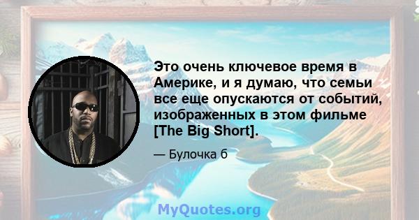 Это очень ключевое время в Америке, и я думаю, что семьи все еще опускаются от событий, изображенных в этом фильме [The Big Short].