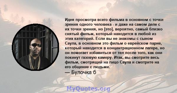 Идея просмотра всего фильма в основном с точки зрения одного человека - и даже на самом деле с их точки зрения, но [это], вероятно, самый близко снятый фильм, который находится в любой из этих категорий. Если вы не