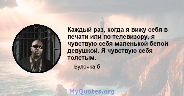 Каждый раз, когда я вижу себя в печати или по телевизору, я чувствую себя маленькой белой девушкой. Я чувствую себя толстым.