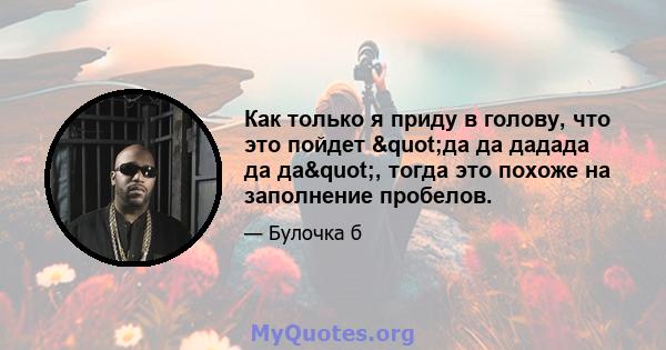 Как только я приду в голову, что это пойдет "да да дадада да да", тогда это похоже на заполнение пробелов.