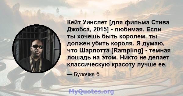 Кейт Уинслет [для фильма Стива Джобса, 2015] - любимая. Если ты хочешь быть королем, ты должен убить короля. Я думаю, что Шарлотта [Rampling] - темная лошадь на этом. Никто не делает классическую красоту лучше ее.