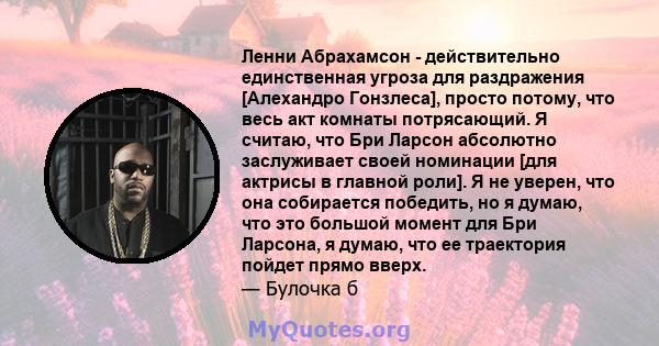 Ленни Абрахамсон - действительно единственная угроза для раздражения [Алехандро Гонзлеса], просто потому, что весь акт комнаты потрясающий. Я считаю, что Бри Ларсон абсолютно заслуживает своей номинации [для актрисы в