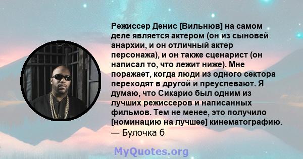 Режиссер Денис [Вильнюв] на самом деле является актером (он из сыновей анархии, и он отличный актер персонажа), и он также сценарист (он написал то, что лежит ниже). Мне поражает, когда люди из одного сектора переходят