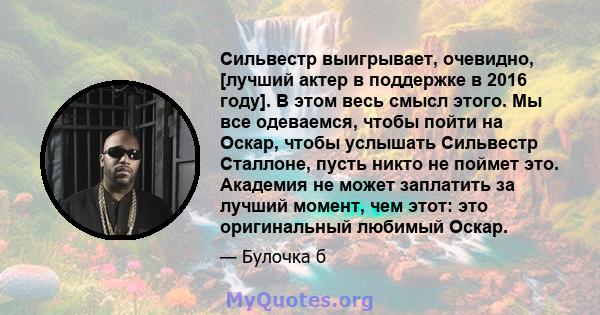 Сильвестр выигрывает, очевидно, [лучший актер в поддержке в 2016 году]. В этом весь смысл этого. Мы все одеваемся, чтобы пойти на Оскар, чтобы услышать Сильвестр Сталлоне, пусть никто не поймет это. Академия не может