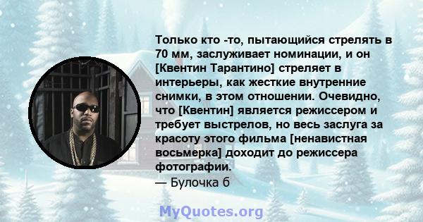 Только кто -то, пытающийся стрелять в 70 мм, заслуживает номинации, и он [Квентин Тарантино] стреляет в интерьеры, как жесткие внутренние снимки, в этом отношении. Очевидно, что [Квентин] является режиссером и требует