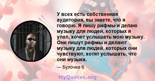 У всех есть собственная аудитория, вы знаете, что я говорю. Я пишу рифмы и делаю музыку для людей, которых я упал, хочет услышать мою музыку. Они пишут рифмы и делают музыку для людей, которых они чувствуют, хотят