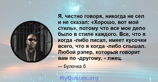 Я, честно говоря, никогда не сел и не сказал: «Хорошо, вот мой стиль», потому что все мое дело было в стиле каждого. Все, что я когда -либо писал, имеет кусочки всего, что я когда -либо слышал. Любой рэпер, который