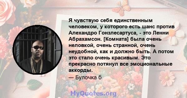 Я чувствую себя единственным человеком, у которого есть шанс против Алехандро Гонзлесартуса, - это Ленни Абрахамсон. [Комната] была очень неловкой, очень странной, очень неудобной, как и должно быть. А потом это стало