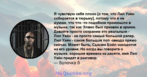 Я чувствую себя плохо [о том, что Лил Уэйн собирается в тюрьму], потому что я не думаю, что что -то подобное произошло в музыке, так как Элвис был призван в армию. Давайте просто сохраним это реальным - Лил Уэйн - не