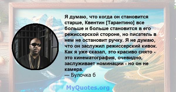 Я думаю, что когда он становится старше, Квентин [Тарантино] все больше и больше становится в его режиссерской стороне, но писатель в нем не остановит ручку. Я не думаю, что он заслужил режиссерский кивок. Как я уже