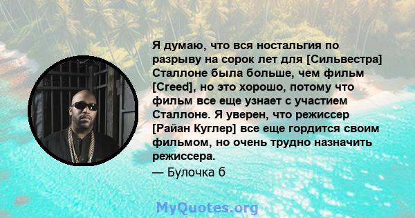 Я думаю, что вся ностальгия по разрыву на сорок лет для [Сильвестра] Сталлоне была больше, чем фильм [Creed], но это хорошо, потому что фильм все еще узнает с участием Сталлоне. Я уверен, что режиссер [Райан Куглер] все 