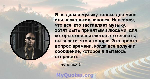 Я не делаю музыку только для меня или нескольких человек. Надеемся, что все, кто заставляет музыку, хотят быть принятыми людьми, для которых они пытаются это сделать, вы знаете, что я говорю. Это просто вопрос времени,