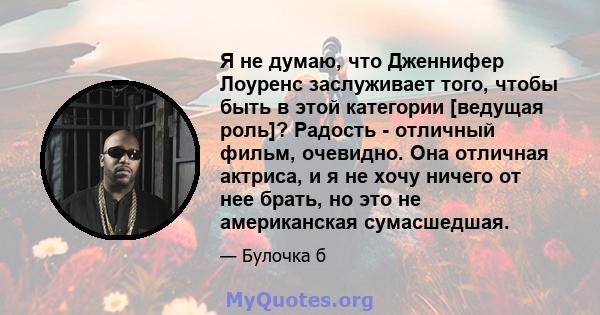 Я не думаю, что Дженнифер Лоуренс заслуживает того, чтобы быть в этой категории [ведущая роль]? Радость - отличный фильм, очевидно. Она отличная актриса, и я не хочу ничего от нее брать, но это не американская