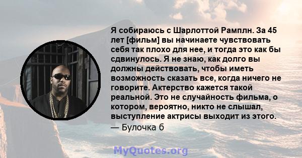 Я собираюсь с Шарлоттой Рамплн. За 45 лет [фильм] вы начинаете чувствовать себя так плохо для нее, и тогда это как бы сдвинулось. Я не знаю, как долго вы должны действовать, чтобы иметь возможность сказать все, когда