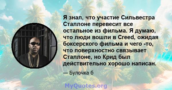 Я знал, что участие Сильвестра Сталлоне перевесит все остальное из фильма. Я думаю, что люди вошли в Creed, ожидая боксерского фильма и чего -то, что поверхностно связывает Сталлоне, но Крид был действительно хорошо