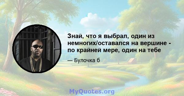 Знай, что я выбрал, один из немногих/оставался на вершине - по крайней мере, один на тебе