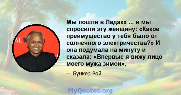 Мы пошли в Ладакх ... и мы спросили эту женщину: «Какое преимущество у тебя было от солнечного электричества?» И она подумала на минуту и ​​сказала: «Впервые я вижу лицо моего мужа зимой».