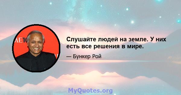 Слушайте людей на земле. У них есть все решения в мире.