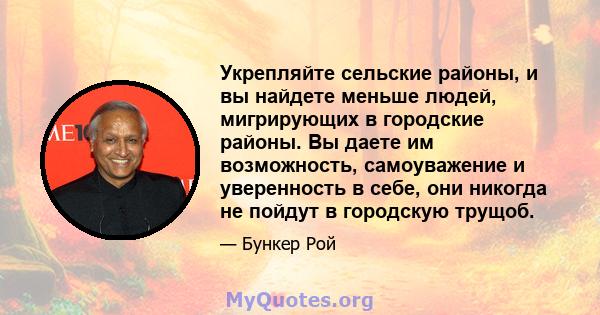 Укрепляйте сельские районы, и вы найдете меньше людей, мигрирующих в городские районы. Вы даете им возможность, самоуважение и уверенность в себе, они никогда не пойдут в городскую трущоб.