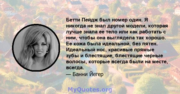 Бетти Пейдж был номер один. Я никогда не знал другой модели, которая лучше знала ее тело или как работать с ним, чтобы она выглядела так хорошо. Ее кожа была идеальной, без пятен. Идеальный нос, красивые прямые зубы и